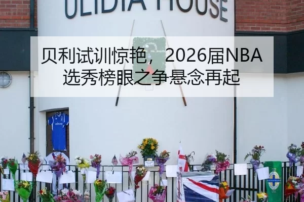 贝利试训惊艳，2026届NBA选秀榜眼之争悬念再起
